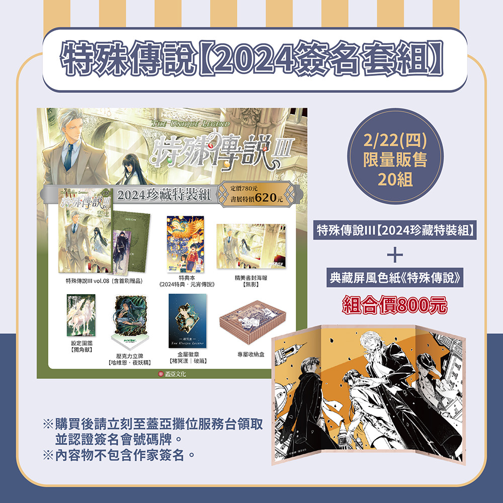 ★特殊傳說III【2024簽名套組】內含 ★
①特殊傳說III vol.08(含首刷贈品‧專屬人設卡、美味特典本)
②特典本特典本《2024特典‧元宵傳說》
③設定圖鑑【獨角獸】
④精美書封海報【無影】
⑤壓克力立牌【哈維恩‧夜妖精】
⑥金屬徽章【褚冥漾|破繭】
⑦專屬收納飛機盒
⑧屏風色紙