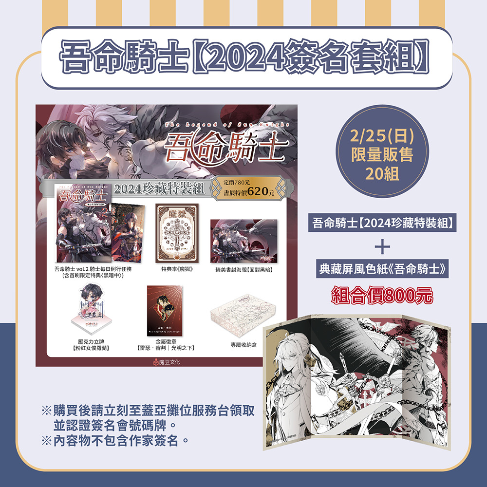 ★吾命騎士【2024簽名套組】內含 ★
①吾命騎士2(含首刷限定特典〈黑暗中〉)
②特典本《魔獄》
③精美書封海報【面對黑暗】
④壓克力立牌【粉紅女僕羅蘭】
⑤金屬徽章【雷瑟‧審判|光明之下】
⑥專屬收納飛機盒
⑦屏風色紙