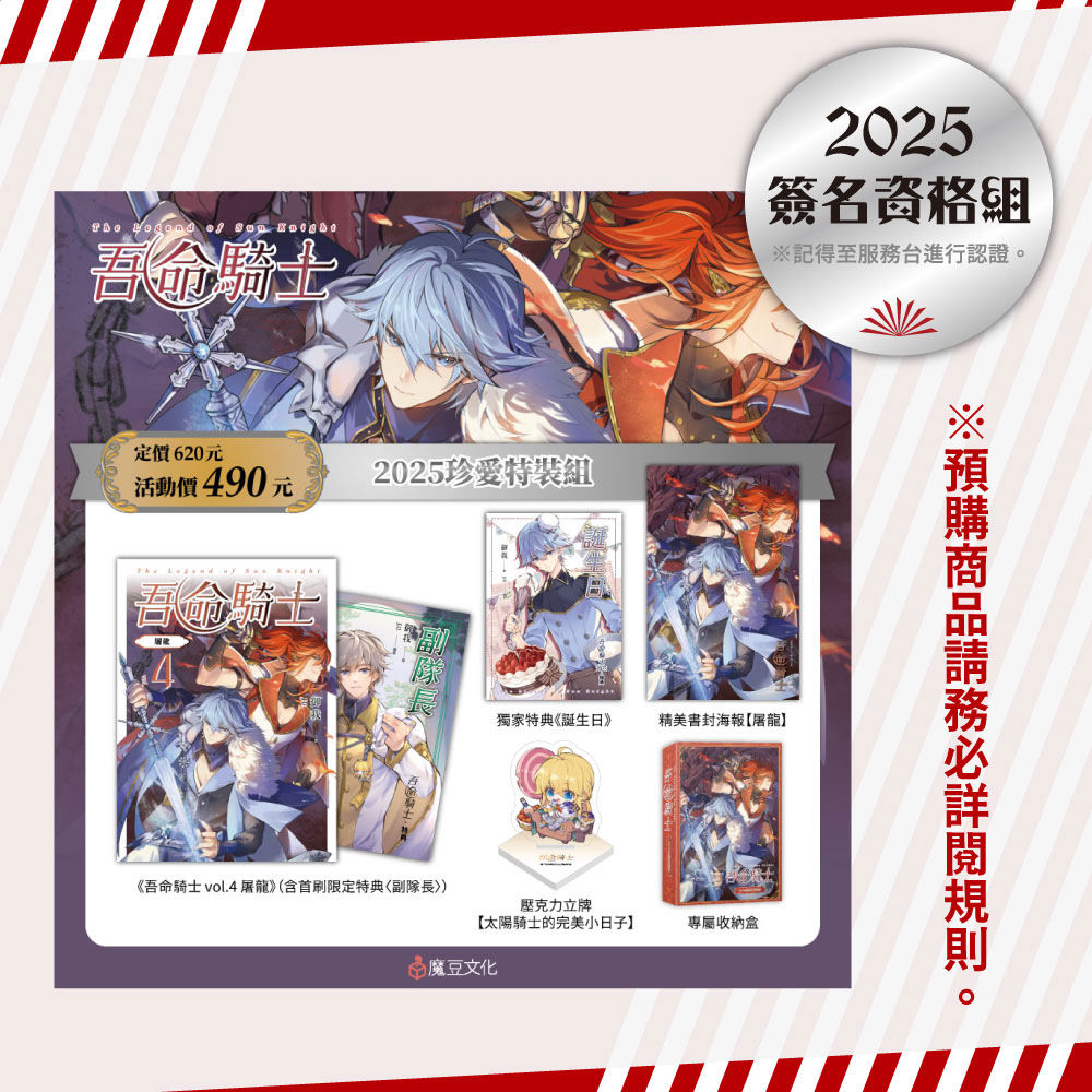 
                        ★【2025珍愛特裝組】內含 ★
                          ①吾命騎士 vol.4 屠龍（含首刷限定特典〈副隊長〉）
                          ②特典本《誕生日》（32頁）
                          ③精美書封海報【屠龍】：寒冰與烈火並肩作戰，帥氣十足！但龍龍又做錯了什麼……
                          ④壓克力立牌【太陽騎士的完美小日子】：喝不完的蘋果酒+比臉大的草莓棒棒糖+涼爽的藍莓刨冰+多糖紅茶=太陽騎士專屬下午茶
                          ⑤專屬收納盒：十二聖騎士永遠會為太陽騎士而戰！